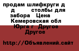 продам шлифкруги д.450-д.203-65 столбы для забора › Цена ­ 300 - Кемеровская обл., Юрга г. Другое » Другое   